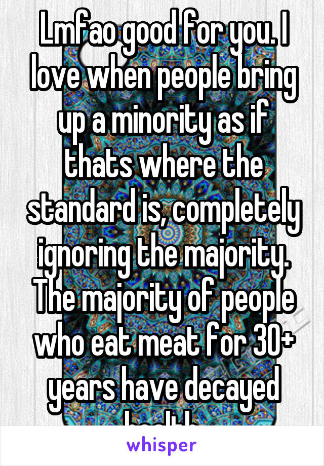 Lmfao good for you. I love when people bring up a minority as if thats where the standard is, completely ignoring the majority. The majority of people who eat meat for 30+ years have decayed health.