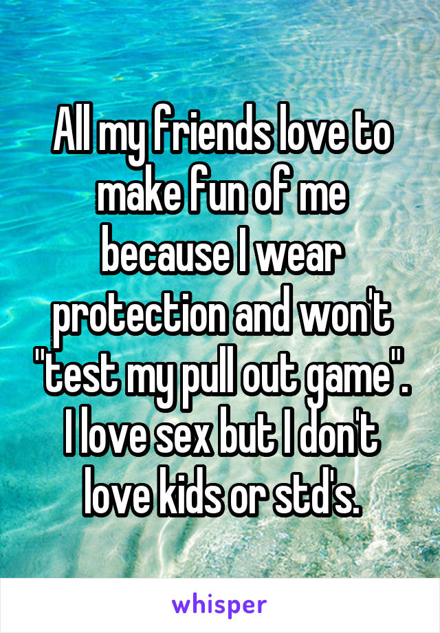 All my friends love to make fun of me because I wear protection and won't "test my pull out game". I love sex but I don't love kids or std's.