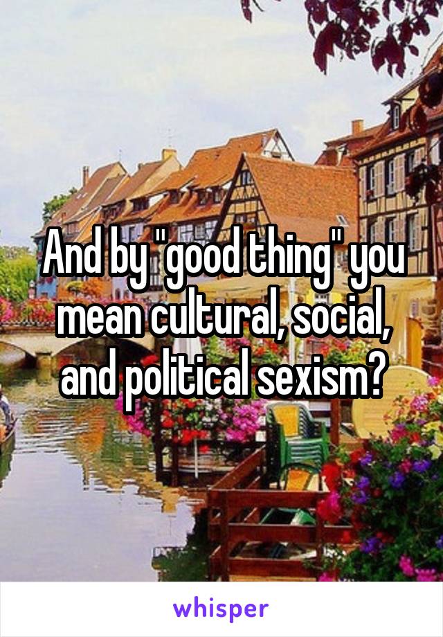 And by "good thing" you mean cultural, social, and political sexism?