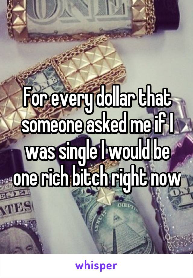 For every dollar that someone asked me if I was single I would be one rich bitch right now
