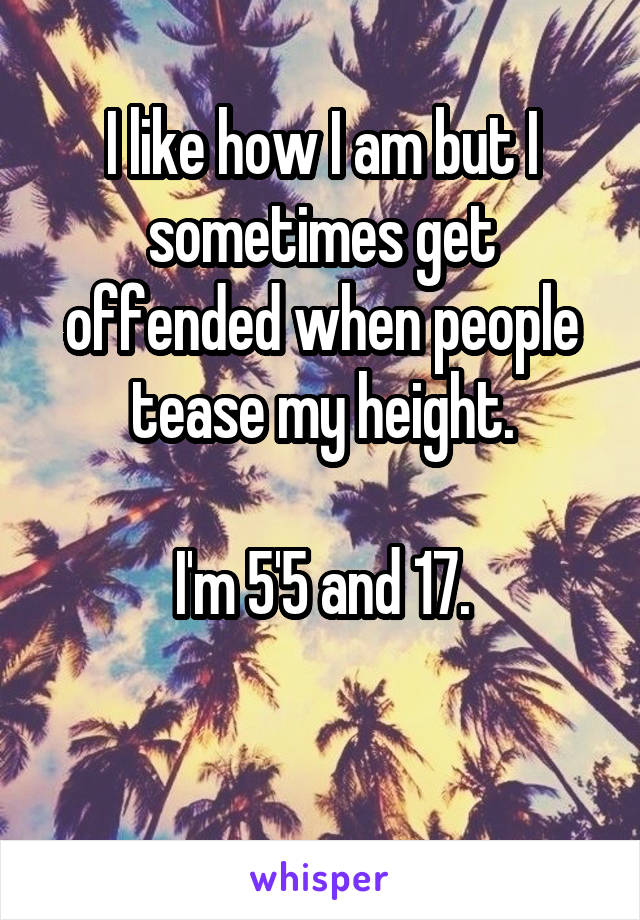 I like how I am but I sometimes get offended when people tease my height.

I'm 5'5 and 17.

