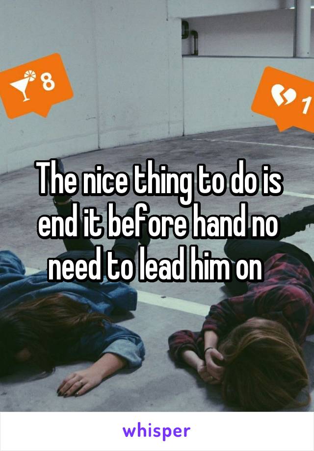 The nice thing to do is end it before hand no need to lead him on 