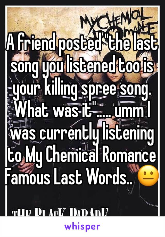 A friend posted "the last song you listened too is your killing spree song. What was it"..... umm I was currently listening to My Chemical Romance Famous Last Words.. 😐