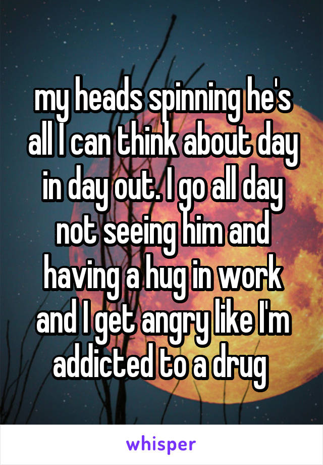 my heads spinning he's all I can think about day in day out. I go all day not seeing him and having a hug in work and I get angry like I'm addicted to a drug 