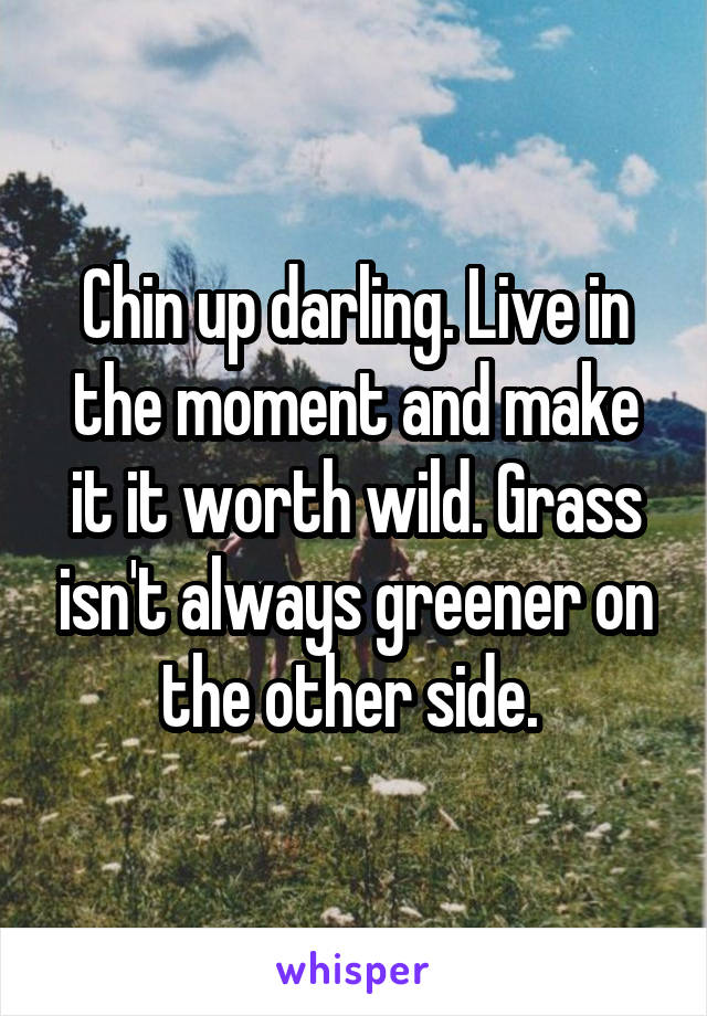 Chin up darling. Live in the moment and make it it worth wild. Grass isn't always greener on the other side. 