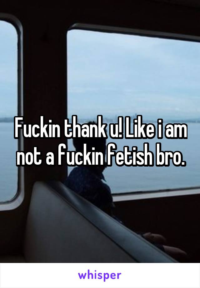 Fuckin thank u! Like i am not a fuckin fetish bro.