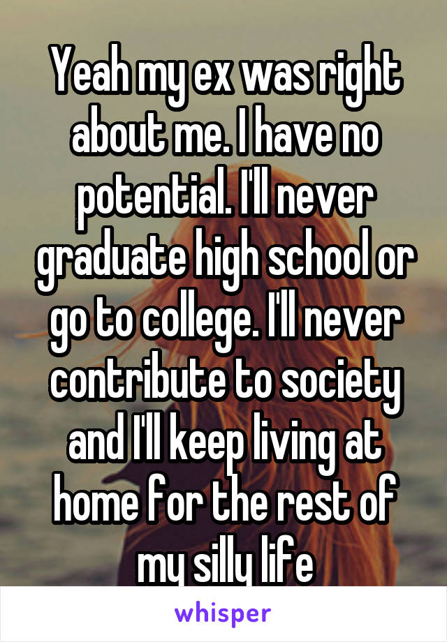 Yeah my ex was right about me. I have no potential. I'll never graduate high school or go to college. I'll never contribute to society and I'll keep living at home for the rest of my silly life