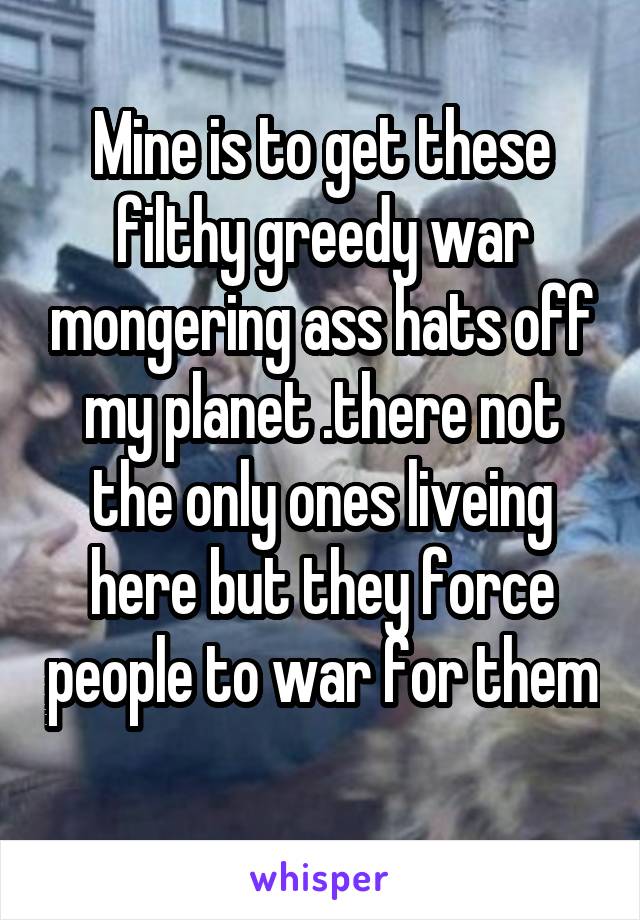 Mine is to get these filthy greedy war mongering ass hats off my planet .there not the only ones liveing here but they force people to war for them 
