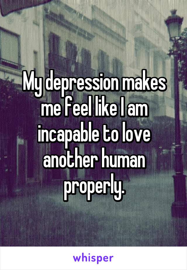 My depression makes me feel like I am incapable to love another human properly.