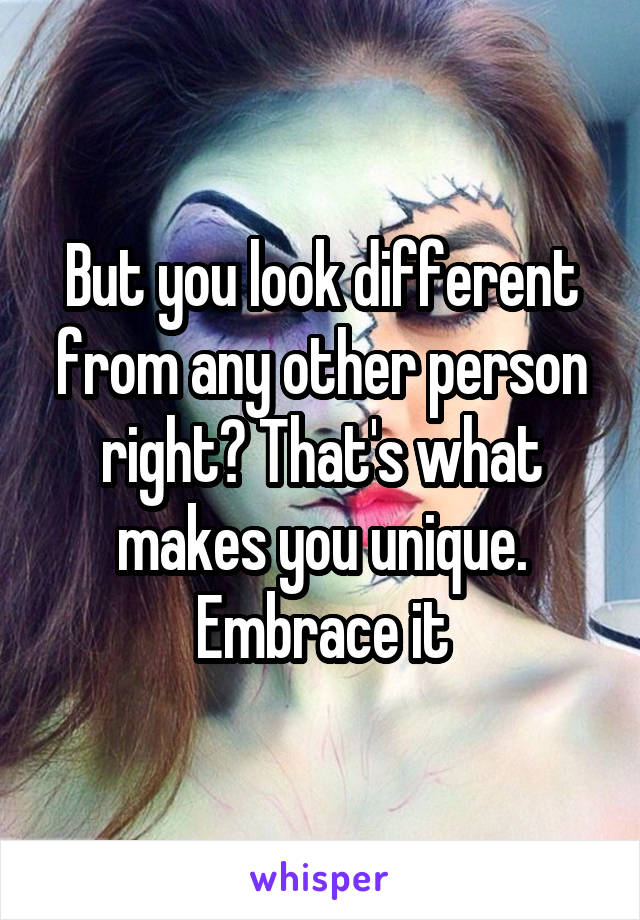 But you look different from any other person right? That's what makes you unique. Embrace it