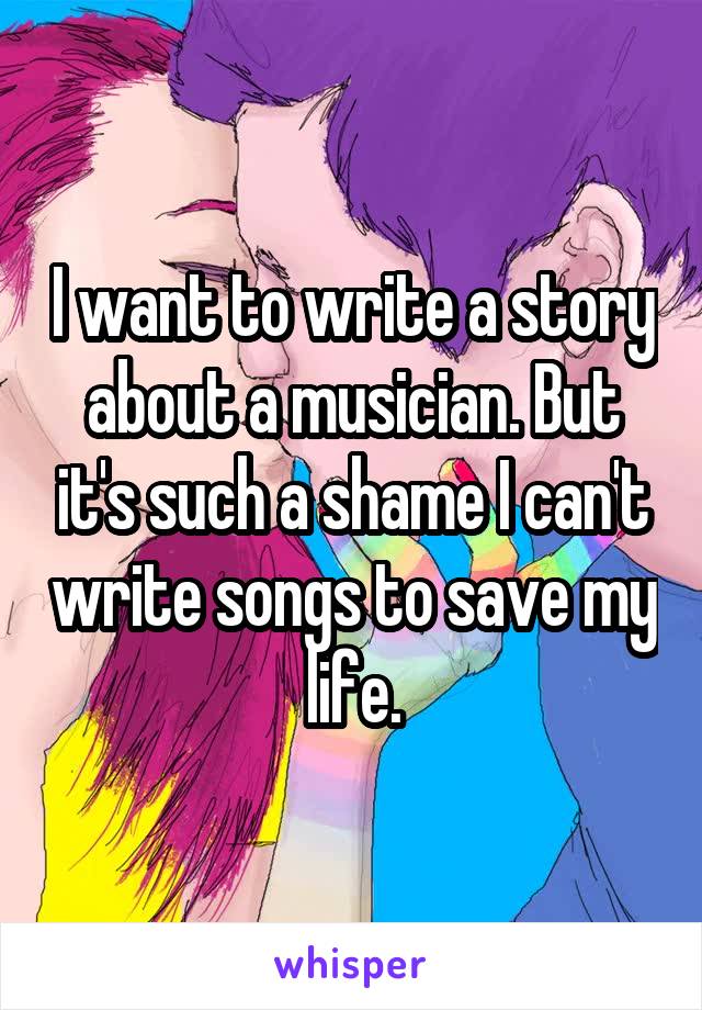 I want to write a story about a musician. But it's such a shame I can't write songs to save my life.