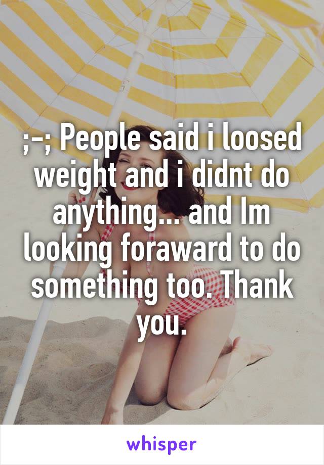 ;-; People said i loosed weight and i didnt do anything... and Im looking foraward to do something too. Thank you.