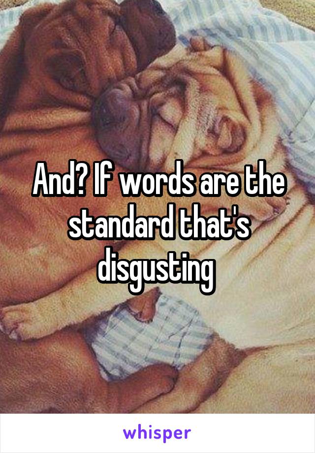 And? If words are the standard that's disgusting 