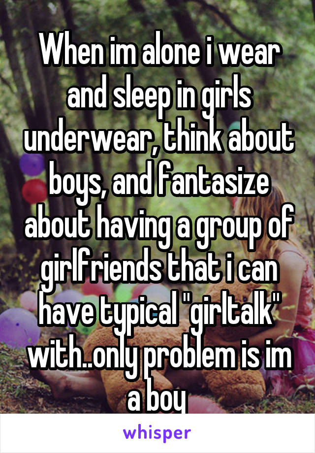 When im alone i wear and sleep in girls underwear, think about boys, and fantasize about having a group of girlfriends that i can have typical "girltalk" with..only problem is im a boy 