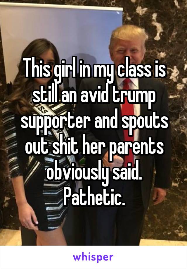This girl in my class is still an avid trump supporter and spouts out shit her parents obviously said.
Pathetic.