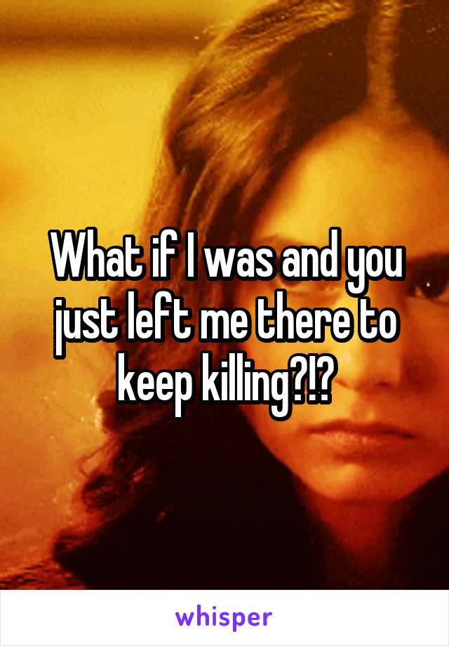 What if I was and you just left me there to keep killing?!?