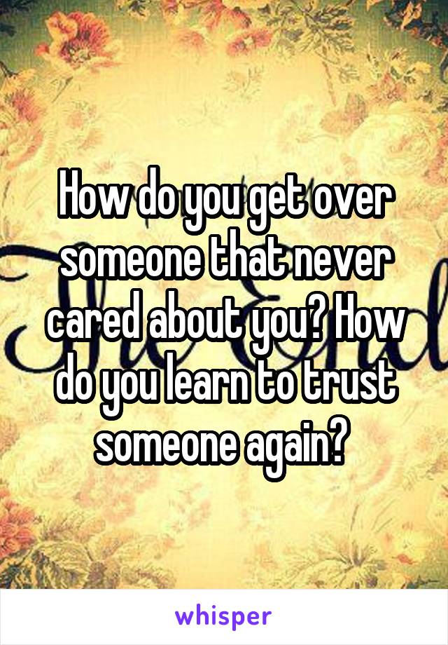 How do you get over someone that never cared about you? How do you learn to trust someone again? 