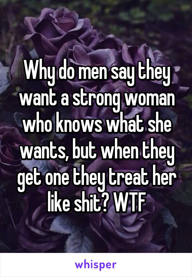 Why do men say they want a strong woman who knows what she wants, but when they get one they treat her like shit? WTF