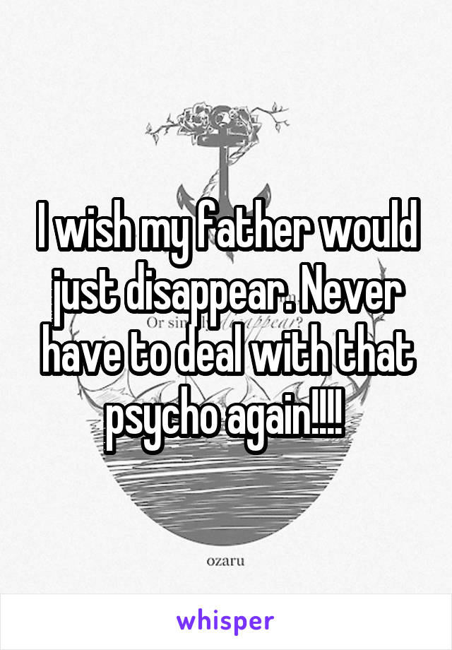I wish my father would just disappear. Never have to deal with that psycho again!!!! 