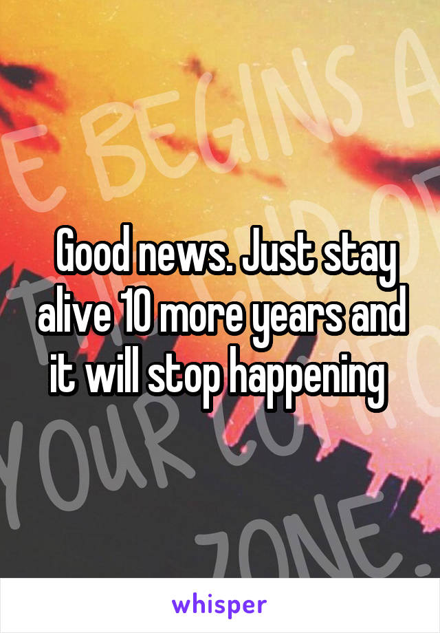  Good news. Just stay alive 10 more years and it will stop happening 