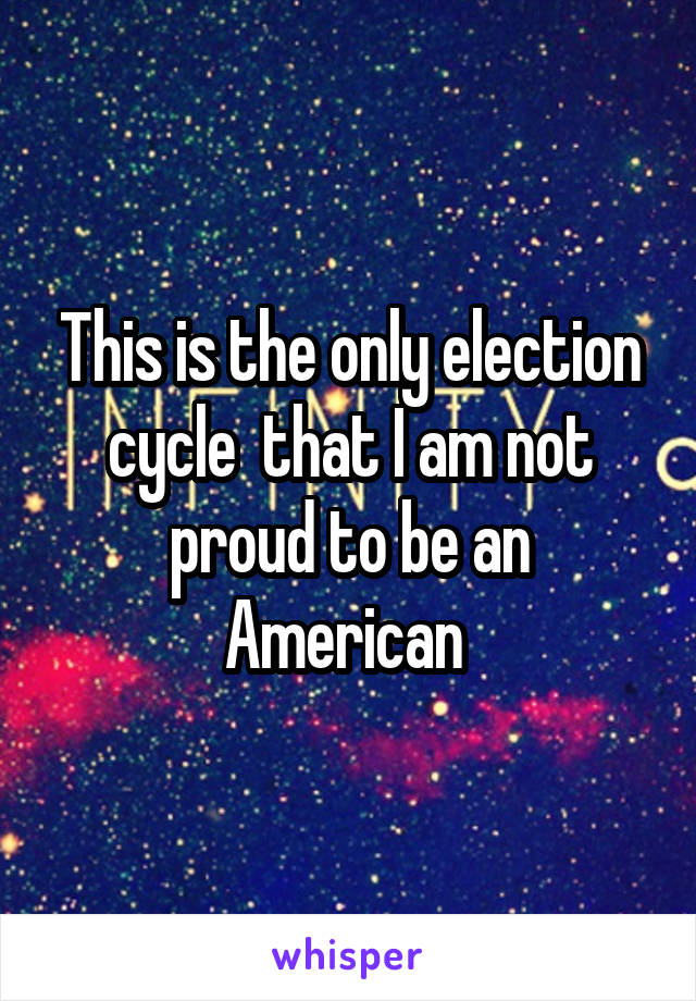 This is the only election cycle  that I am not proud to be an American 