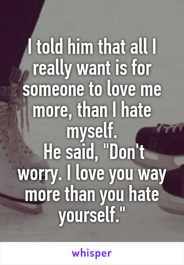 I told him that all I really want is for someone to love me more, than I hate myself.
 He said, "Don't worry. I love you way more than you hate yourself."