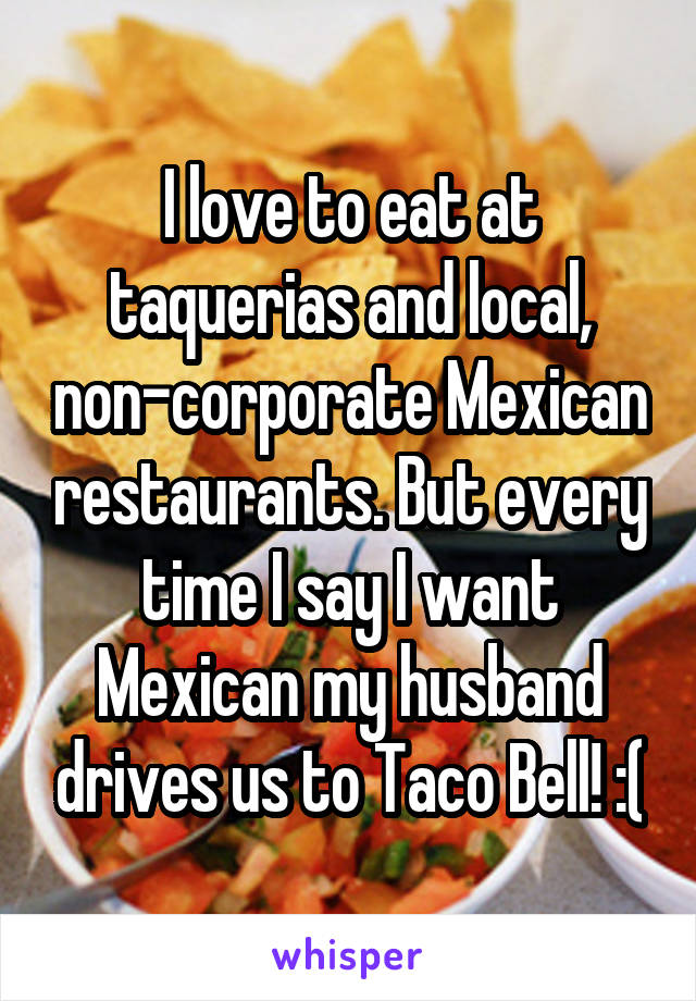 I love to eat at taquerias and local, non-corporate Mexican restaurants. But every time I say I want Mexican my husband drives us to Taco Bell! :(