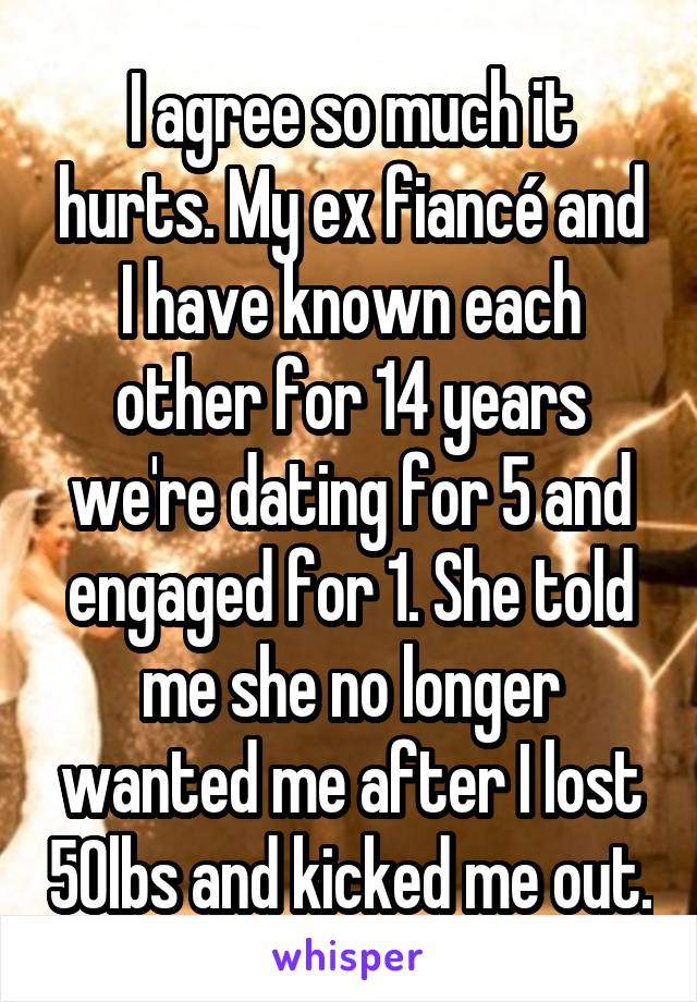 I agree so much it hurts. My ex fiancé and I have known each other for 14 years we're dating for 5 and engaged for 1. She told me she no longer wanted me after I lost 50lbs and kicked me out.