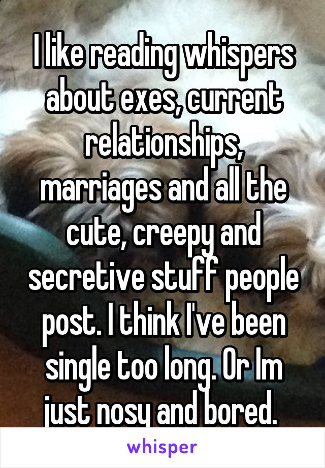 I like reading whispers about exes, current relationships, marriages and all the cute, creepy and secretive stuff people post. I think I've been single too long. Or Im just nosy and bored. 