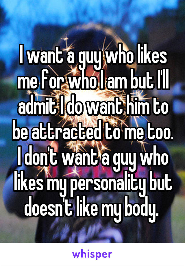 I want a guy who likes me for who I am but I'll admit I do want him to be attracted to me too. I don't want a guy who likes my personality but doesn't like my body. 