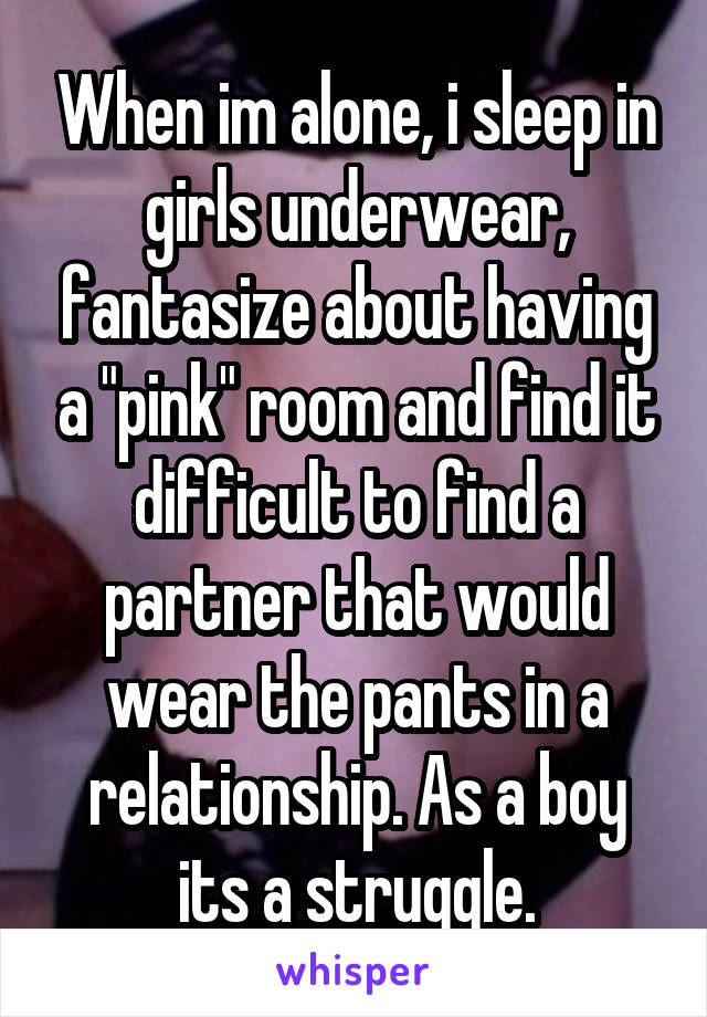 When im alone, i sleep in girls underwear, fantasize about having a "pink" room and find it difficult to find a partner that would wear the pants in a relationship. As a boy its a struggle.