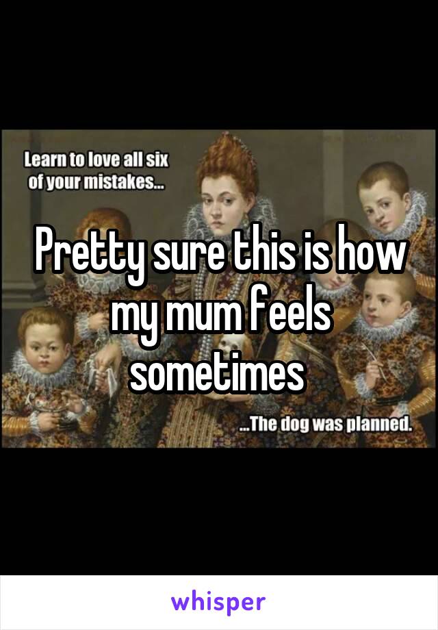 Pretty sure this is how my mum feels sometimes 