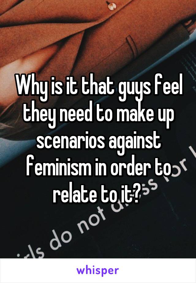 Why is it that guys feel they need to make up scenarios against feminism in order to relate to it? 