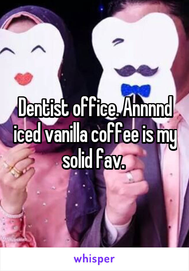 Dentist office. Annnnd iced vanilla coffee is my solid fav. 