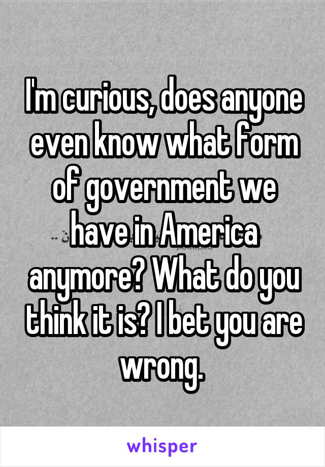 I'm curious, does anyone even know what form of government we have in America anymore? What do you think it is? I bet you are wrong. 