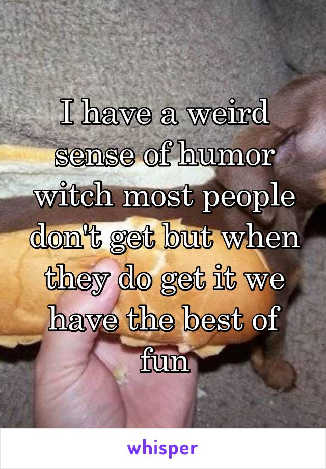 I have a weird sense of humor witch most people don't get but when they do get it we have the best of fun