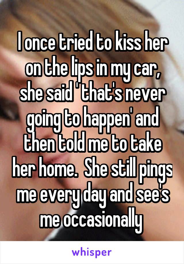 I once tried to kiss her on the lips in my car, she said ' that's never going to happen' and then told me to take her home.  She still pings me every day and see's me occasionally 