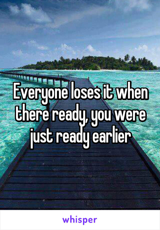 Everyone loses it when there ready, you were just ready earlier