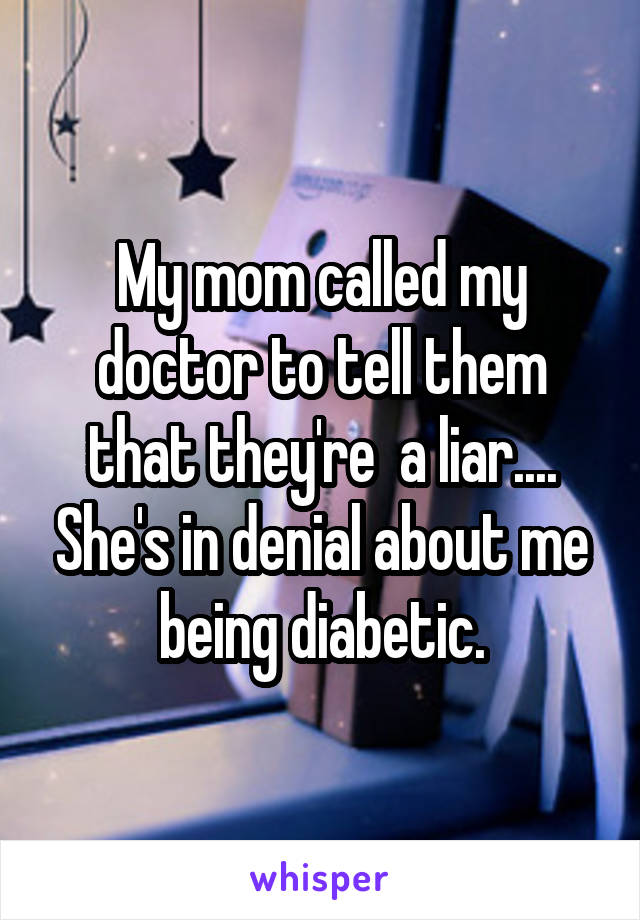 My mom called my doctor to tell them that they're  a liar.... She's in denial about me being diabetic.