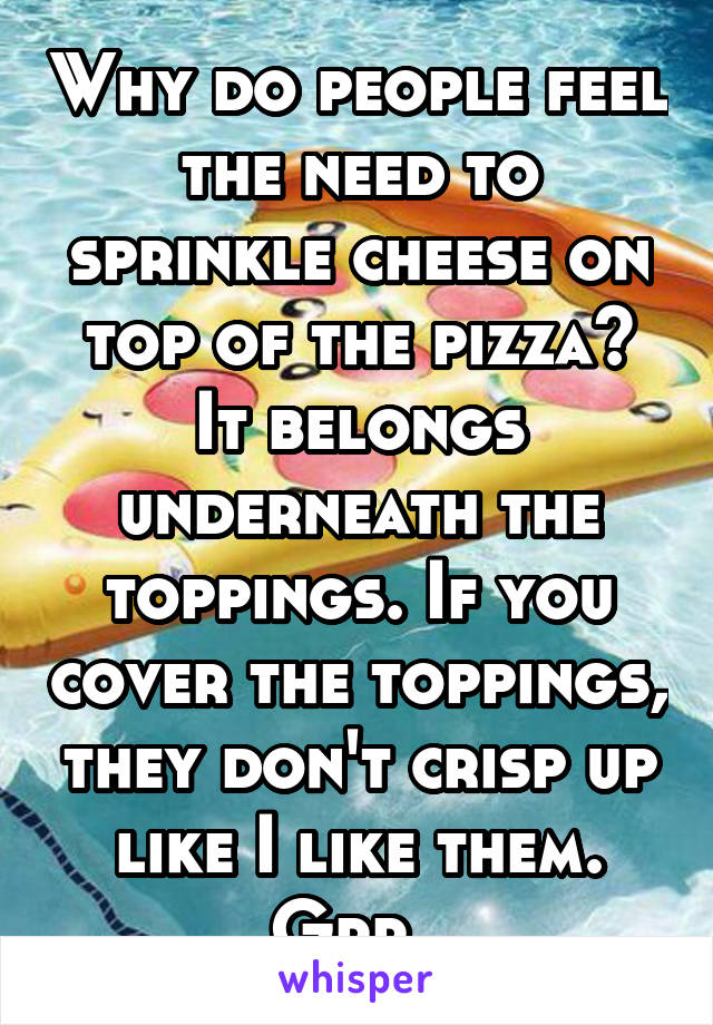 Why do people feel the need to sprinkle cheese on top of the pizza? It belongs underneath the toppings. If you cover the toppings, they don't crisp up like I like them. Grr. 