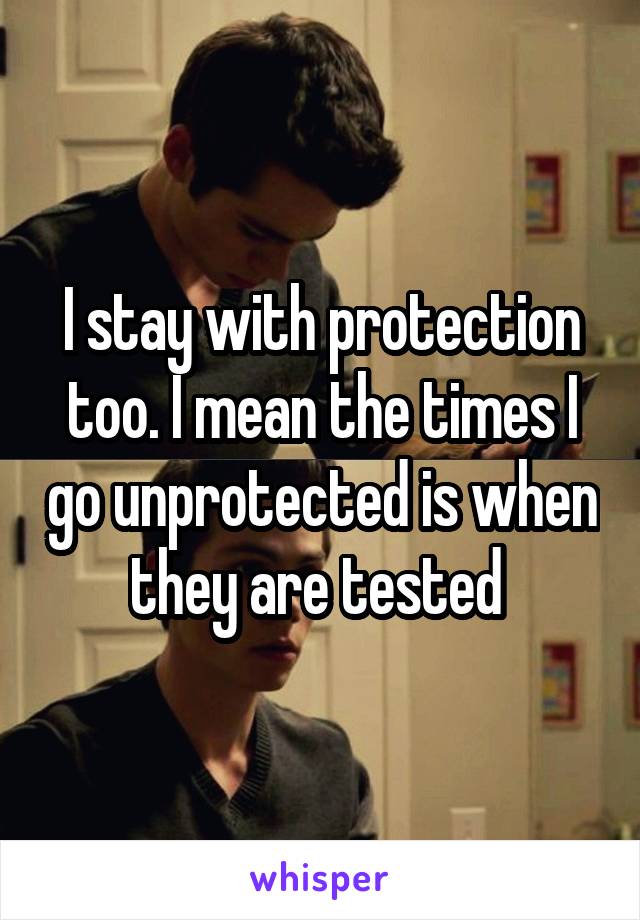 I stay with protection too. I mean the times I go unprotected is when they are tested 