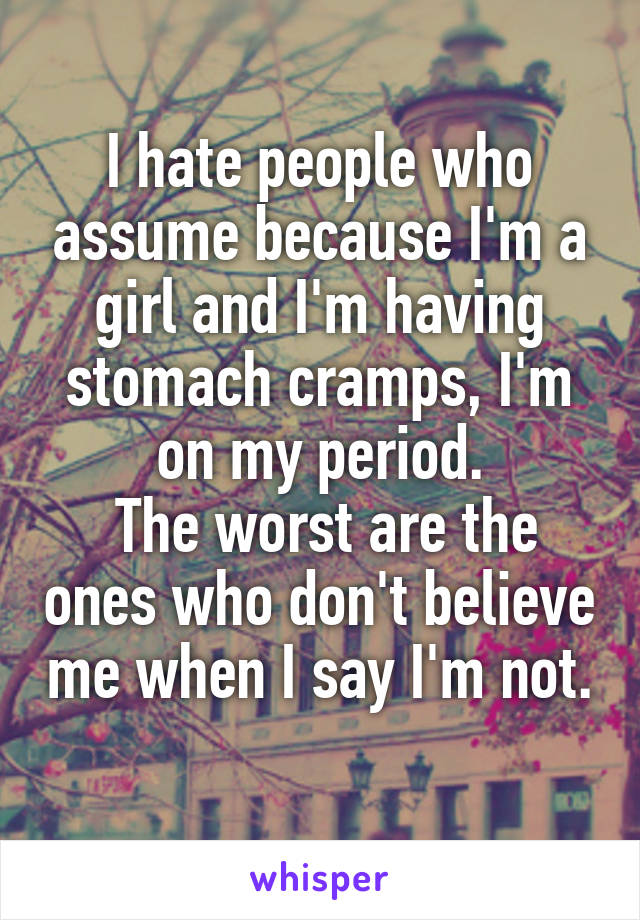I hate people who assume because I'm a girl and I'm having stomach cramps, I'm on my period.
 The worst are the ones who don't believe me when I say I'm not. 