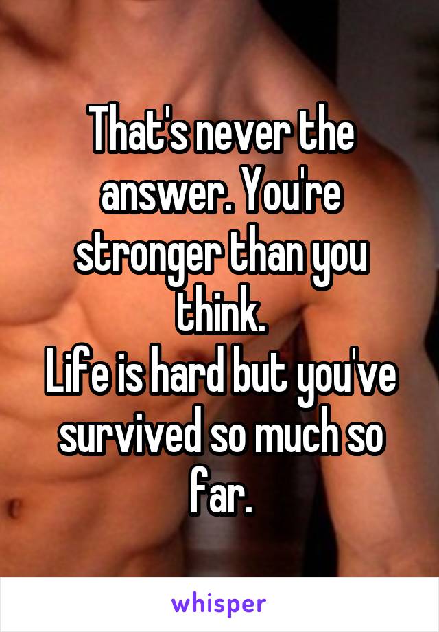 That's never the answer. You're stronger than you think.
Life is hard but you've survived so much so far.