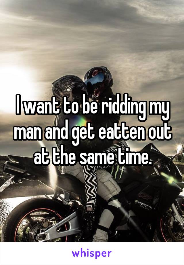 I want to be ridding my man and get eatten out at the same time.