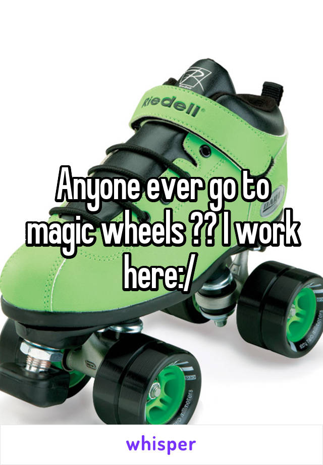 Anyone ever go to magic wheels ?? I work here:/ 