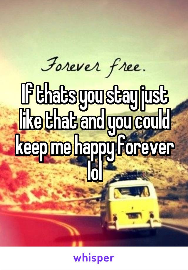 If thats you stay just like that and you could keep me happy forever lol