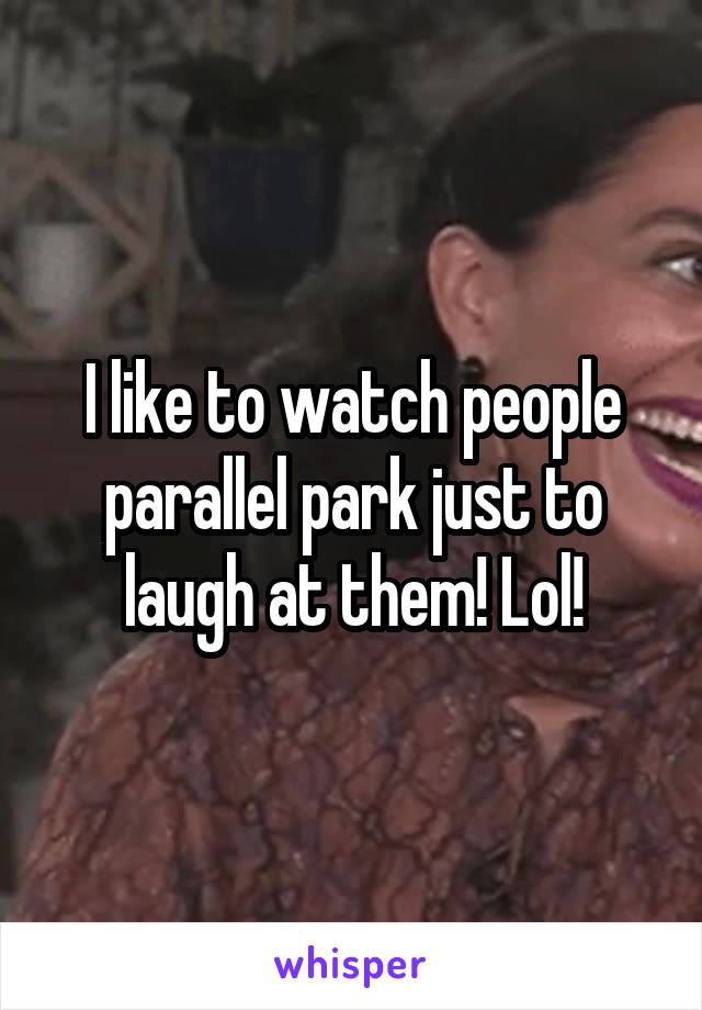 I like to watch people parallel park just to laugh at them! Lol!