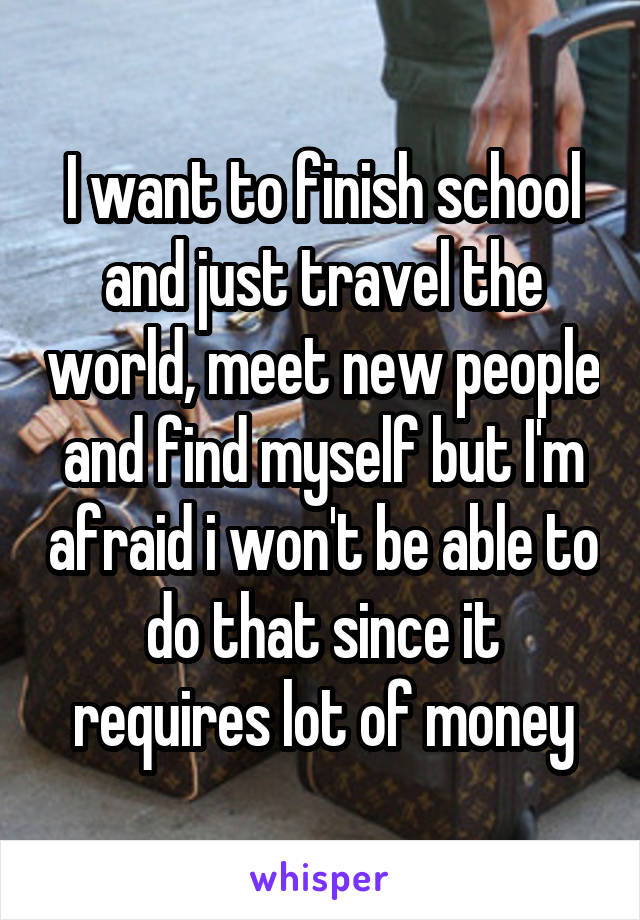 I want to finish school and just travel the world, meet new people and find myself but I'm afraid i won't be able to do that since it requires lot of money