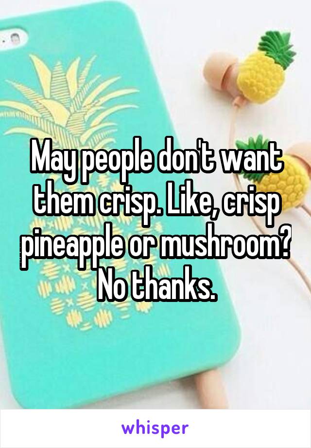 May people don't want them crisp. Like, crisp pineapple or mushroom? No thanks.