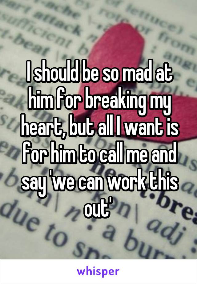 I should be so mad at him for breaking my heart, but all I want is for him to call me and say 'we can work this out' 